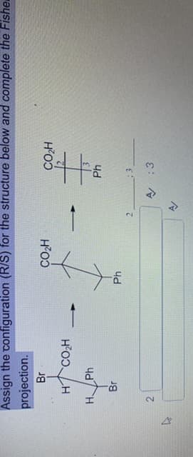 2.
Assign the configuration (R/S) for the structure below and complete the Fishe
projection.
Br
H'O
H CO,H
H'O
H Ph
A :3
