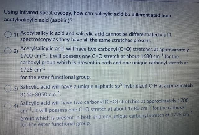 Using infrared spectroscopy, how can salicylic acid be differentiated from
acetylsalicylic acid (aspirin)?
1) Acetylsalicylic acid and salicylic acid cannot be differentiated via IR
spectroscopy as they have all the same stretches present.
Acetylsalicylic acid will have two carbonyl (C=O) stretches at approximately
2)
1700 cm1. It will possess one C=O stretch at about 1680 cm1 for the
carboxyl group which is present in both and one unique carbonyl stretch at
1725 cm 1
for the ester functional group.
31 Salicylic acid will have a unique aliphatic sp3-hybridized C-H at approximately
3150-3050 cm 1.
Salicylic acid will have two carbonyl (C=O) stretches at approximately 1700
4)
cm. It will possess one C=O stretch at about 1680 cm1 for the carboxyl
group which is present in both and one unique carbonyl stretch at 1725 cm
for the ester functional group.

