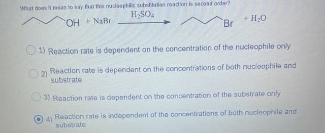What does it mean to say that this nucleophilic substitution reaction is second order?
H2SO4
H + NaBr
+ H20
Br
O 1) Reaction rate is dependent on the concentration of the nucleophile only
2)
Reaction rate is dependent on the concentrations of both nucleophile and
substrate
3) Reaction rate is dependent on the concentration of the substrate only
4)
Reaction rate is independent of the concentrations of both nucleophile and
substrate
