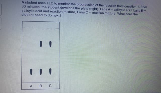 A student uses TLC to monitor the progression of the reaction from question 1. After
30 minutes, the student develops the plate (right). Lane A = salicylic acid, Lane B =
salicylic acid and reaction mixture, Lane C = reaction mixture. What does the
student need to do next?
A B C
