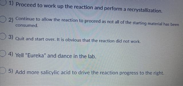 1) Proceed to work up the reaction and perform a recrystallization.
Continue to allow the reaction to proceed as not all of the starting material has been
2)
consumed.
3) Quit and start over. It is obvious that the reaction did not work.
4) Yell "Eureka" and dance in the lab.
5) Add more salicylic acid to drive the reaction progress to the right.
