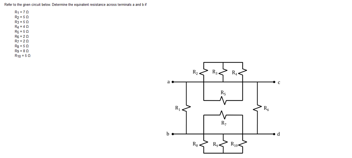 Refer to the given circuit below. Determine the equivalent resistance across terminals a and b if
R1 = 70
R2 = 5 0
R3 = 50
R4 = 4 0
R5 = 50
R6 = 2 0
R7 = 2 0
R8 = 5 0
Rg = 8 0
R10 = 50
R2
R3
R4.
a
R5
R1
R6
R,
b
d
Rg-
R9.
R10-
