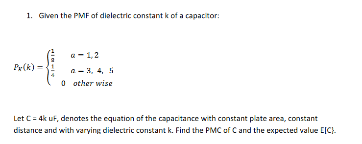 1. Given the PMF of dielectric constant k of a capacitor:
a = 1,2
Pg(k) :
а 3 3, 4, 5
0 other wise
Let C = 4k uF, denotes the equation of the capacitance with constant plate area, constant
distance and with varying dielectric constant k. Find the PMC of C and the expected value E[C}.
