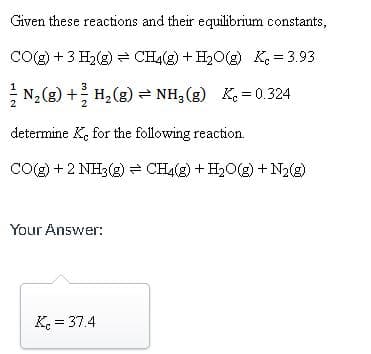 Given these reactions and their equilibrium constants,
CO(g) + 3 H₂(g) → CH4(g) + H₂O(g) K = 3.93
N₂(g) + H₂(g) = NH3(g) Kc = 0.324
determine Ke for the following reaction.
CO(g) + 2 NH3(g) CH4(g) + H₂O(g) + N₂(g)
Your Answer:
Kc = 37.4