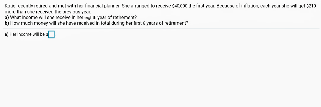 Katie recently retired and met with her financial planner. She arranged to receive $40,000 the first year. Because of inflation, each year she will get $210
more than she received the previous year.
a) What income will she receive in her eighth year of retirement?
b) How much money will she have received in total during her first 8 years of retirement?
a) Her income will be $
