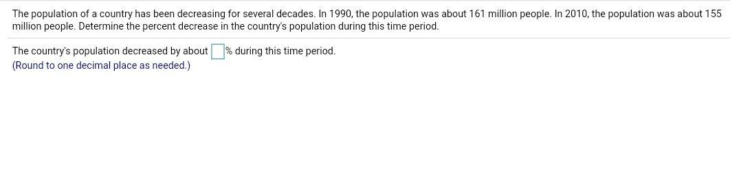 The population of a country has been decreasing for several decades. In 1990, the population was about 161 million people. In 2010, the population was about 155
million people. Determine the percent decrease in the country's population during this time period.
The country's population decreased by about
(Round to one decimal place as needed.)
% during this time period.
