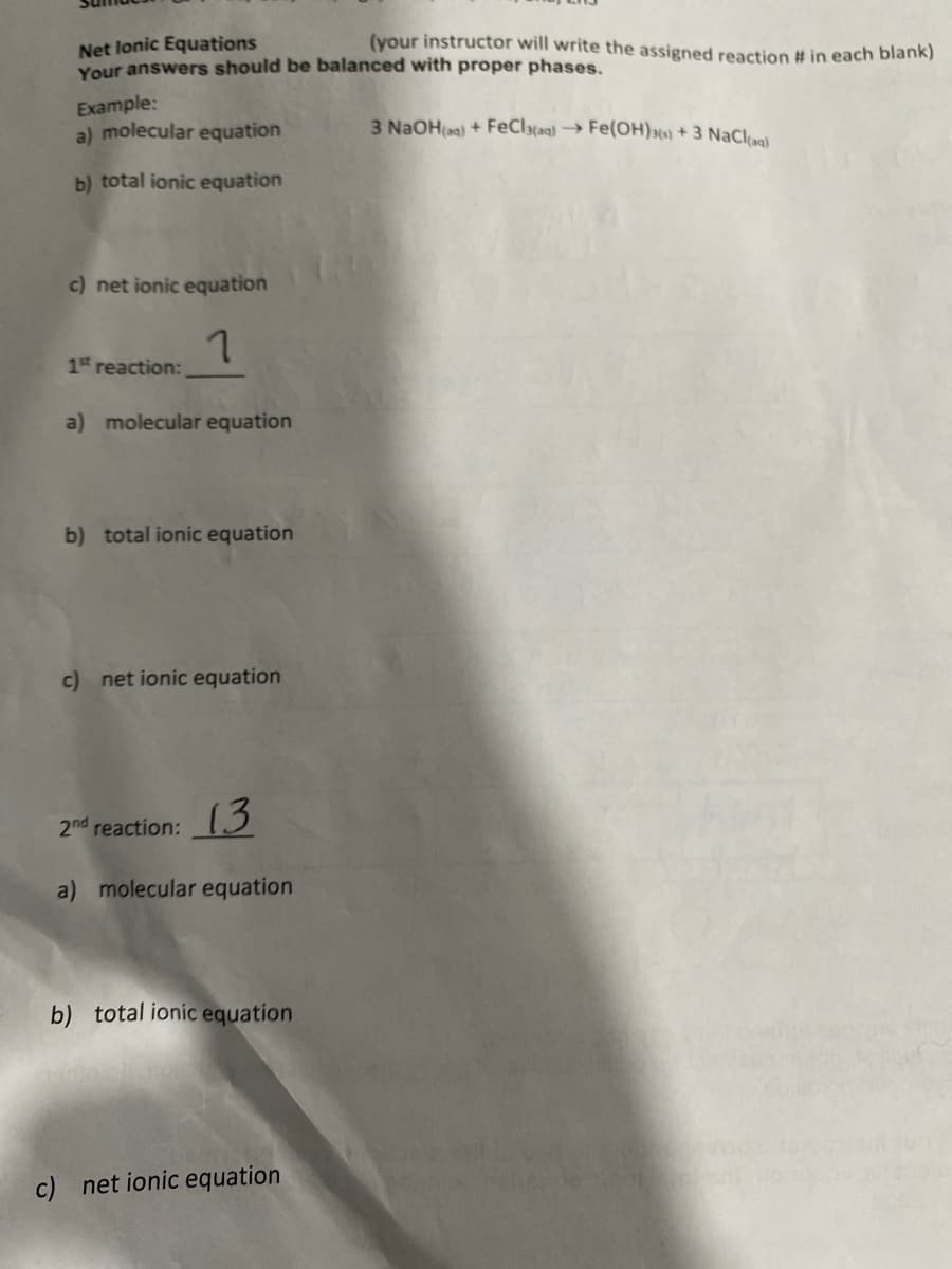 (your instructor will write the assigned reaction # in each blank)
Net lonic Equations
Your answers should be balanced with proper phases.
Example:
a) molecular equation
3 N2OH(aa) + FECI3{aq) → Fe(OH)3{s) + 3 NaClaal
b) total ionic equation
c) net ionic equation
1st reaction:
a) molecular equation
b) total ionic equation
c) net ionic equation
2nd reaction: 3
a) molecular equation
b) total ionic equation
c) net ionic equation
