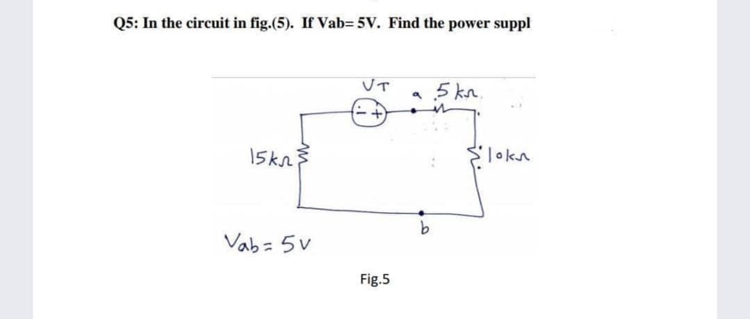 Q5: In the circuit in fig.(5). If Vab= 5V. Find the power suppl
UT
a 5 kn.
15kn
Slokn
Vab = 5v
%3D
Fig.5

