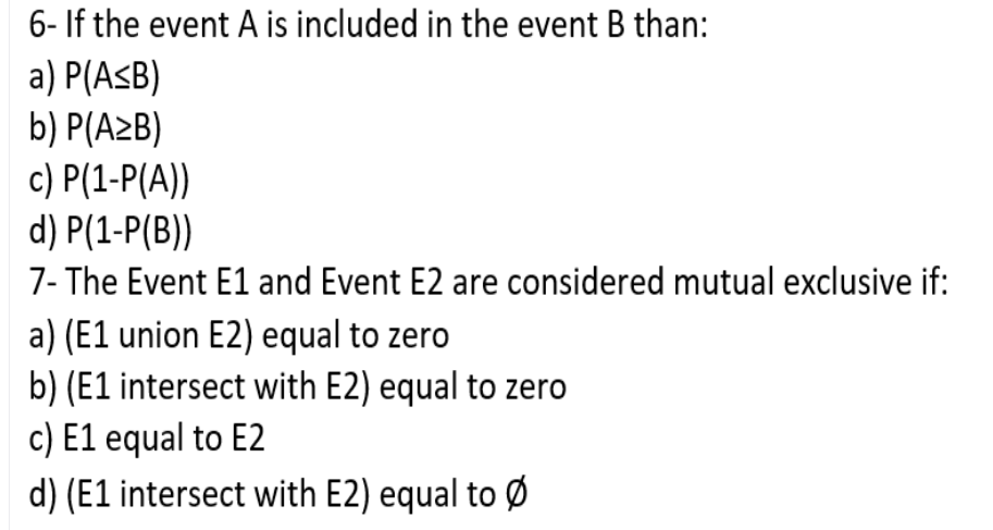 6- If the event A is included in the event B than:
a) P(AsB)
b) P(A2B)
c) P(1-P(A))
d) P(1-P(B))
7- The Event E1 and Event E2 are considered mutual exclusive if:
a) (E1 union E2) equal to zero
b) (E1 intersect with E2) equal to zero
c) E1 equal to E2
d) (E1 intersect with E2) equal to Ø
