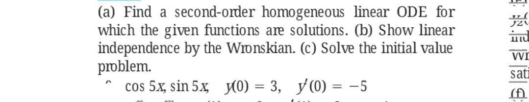 (a) Find a second-order homogeneous linear ODE for
which the given functions are solutions. (b) Show linear
independence by the Wronskian. (c) Solve the initial value
problem.
cos 5x, sin 5x, (0) = 3, y (0) = -5
sati
(f)
