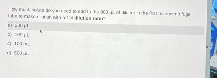 How much solute do you need to add to the 800 µL of diluent in the first microcentrifuge
tube to make dilution with a 1:4 dilution ratio?
a) 200 μL
b) 100 μL
c) 100 mL
d) 500 μL