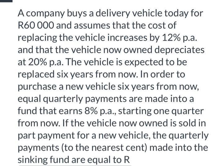 A company buys a delivery vehicle today for
R60 000 and assumes that the cost of
replacing the vehicle increases by 12% p.a.
and that the vehicle now owned depreciates
at 20% p.a. The vehicle is expected to be
replaced six years from now. In order to
purchase a new vehicle six years from now,
equal quarterly payments are made into a
fund that earns 8% p.a., starting one quarter
from now. If the vehicle now owned is sold in
part payment for a new vehicle, the quarterly
payments (to the nearest cent) made into the
sinking fund are equal to R