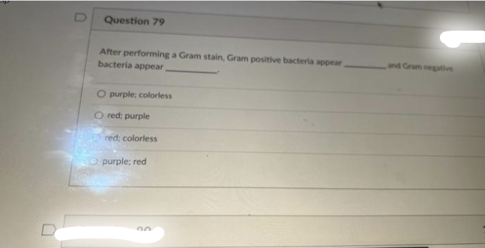 Question 79
After performing a Gram stain, Gram positive bacteria appear.
bacteria appear,
O purple; colorless
red; purple
red; colorless
purple; red
and Gram negative