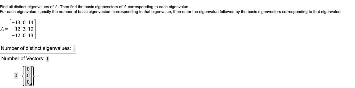 Find all distinct eigenvalues of A. Then find the basic eigenvectors of A corresponding to each eigenvalue.
For each eigenvalue, specify the number of basic eigenvectors corresponding to that eigenvalue, then enter the eigenvalue followed by the basic eigenvectors corresponding to that eigenvalue.
-13 0 14
A =-12 3 10
-12 0 13
Number of distinct eigenvalues: 1
Number of Vectors: 1
0:
