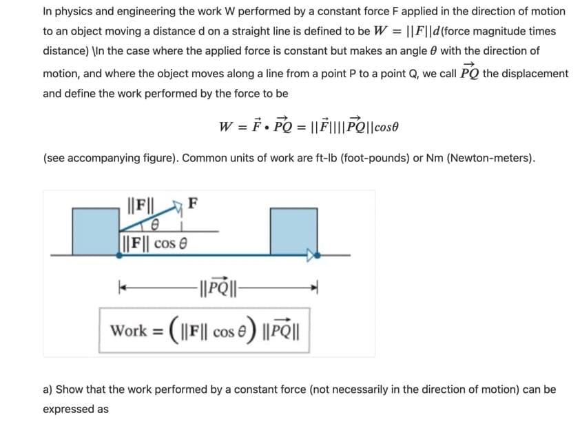 In physics and engineering the work W performed by a constant force F applied in the direction of motion
to an object moving a distance d on a straight line is defined to be W = ||F||d(force magnitude times
distance) \In the case where the applied force is constant but makes an angle 0 with the direction of
motion, and where the object moves along a line from a point P to a point Q, we call PQ the displacement
and define the work performed by the force to be
W = F • PQ = ||F|||PO||cose
(see accompanying figure). Common units of work are ft-Ib (foot-pounds) or Nm (Newton-meters).
||F||
F
L||F|| cos 0
-||P|-
Work = (1|F|| cos e) ||PQ||
%3D
a) Show that the work performed by a constant force (not necessarily in the direction of motion) can be
expressed as
