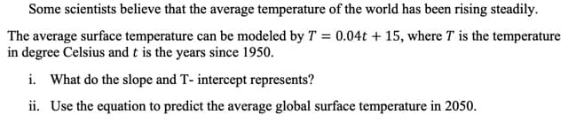 Some scientists believe that the average temperature of the world has been rising steadily.
The average surface temperature can be modeled by T = 0.04t + 15, where T is the temperature
in degree Celsius and t is the years since 1950.
i. What do the slope and T- intercept represents?
ii. Use the equation to predict the average global surface temperature in 2050.
