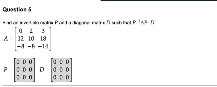 Question 5
Find an invertible matrix P and a diagonal matrix D such that PAP=D.
0 2
A = 12 10 18
3
-8 -8 -14
0 0 0
P = 0 00
0 0 0
0 0 0
D= 0 0 0
0 0 0
