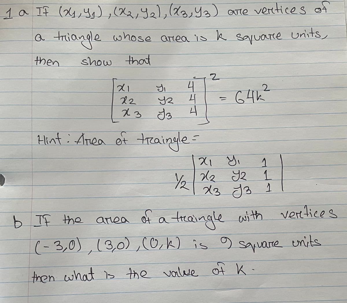 1a If (4,Ys),(X,y, ya) are veretices of
a
triangle whose area is k sqruare units,
then
show that
2.
21
4
2.
6 4h?
12
23 Jo
Hint : Anea of treaingle=
1.
Y2
23
b cwith verttices
(-3,0),(3,0),cO,k) is g units
b If the anea of a traingle
sapuare
then what is the valve of K-
