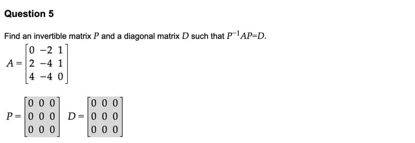 Question 5
Find an invertible matrix P and a diagonal matrix D such that PAP=D.
0 -2 1
A = 2 -4 1
4 -4 0
0 0 0
P =|0 0 0
0 0 0
0 0 0
D=0 0 0
0 0 0
