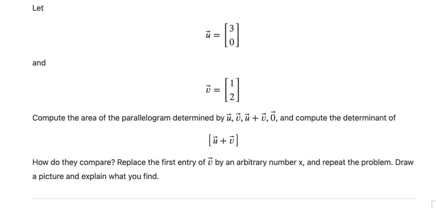 Let
3
and
Compute the area of the parallelogram determined by ü, ủ, ù + v, 0, and compute the determinant of
[i+히]
How do they compare? Replace the first entry of i by an arbitrary number x, and repeat the problem. Draw
a picture and explain what you find.
