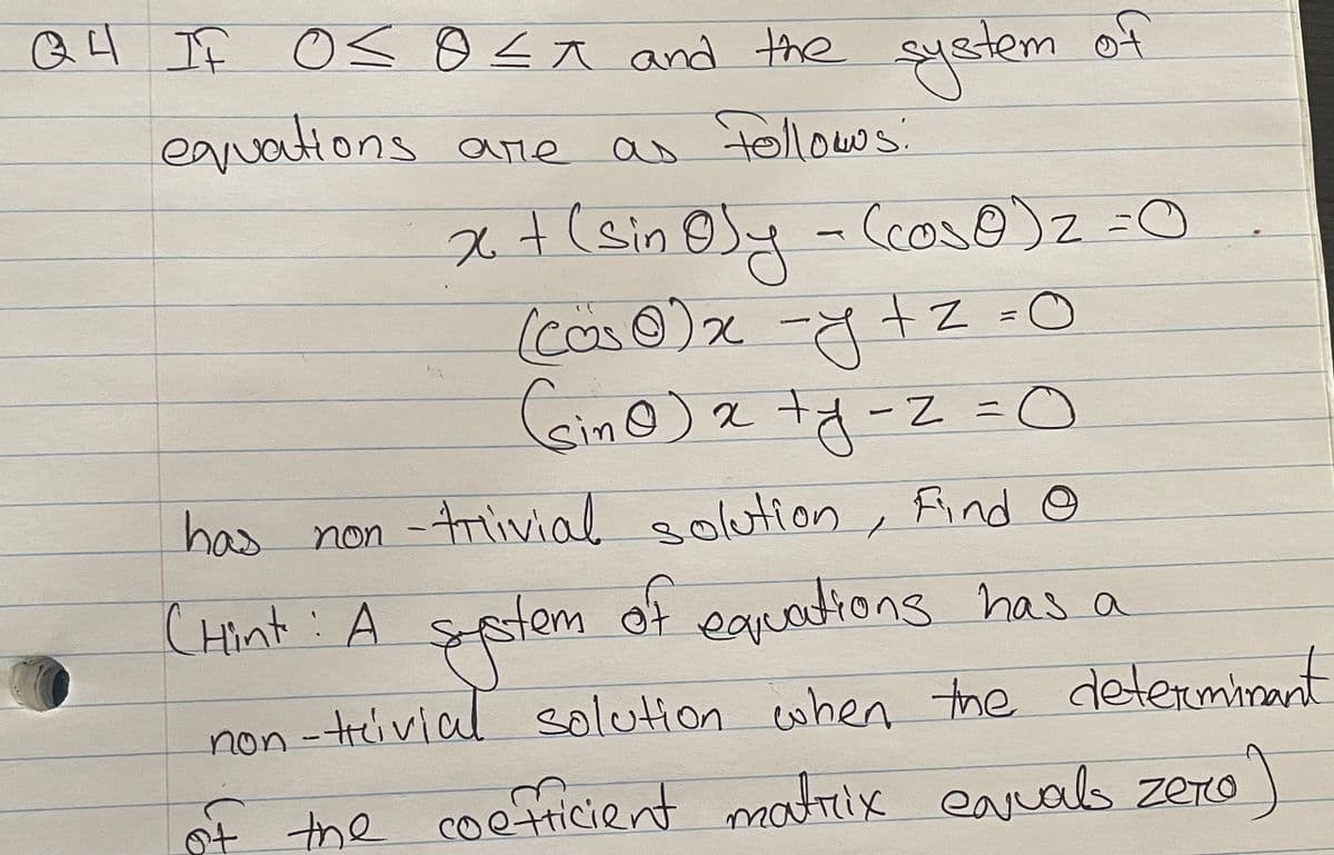 Q4 If O soa and the
syetem of
Followws:
eavations
ane
x+(sin ey
Ccos@)z =O
(cas0)x
-y +z =0
-Z=0
has non -trlivial solution
Find ☺
CHint: A ss
tem of eauationg has a
non-tivial solution cwhen the determinant
the coefricient matrix earuals zero)
