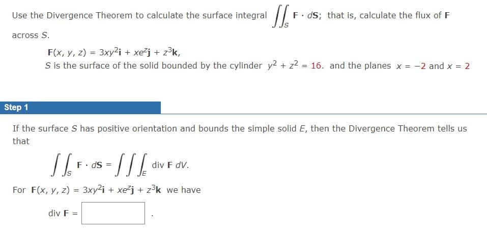 Use the Divergence Theorem to calculate the surface integral
F• dS; that is, calculate the flux of F
across S.
F(x, y, z) = 3xy²i + xe²j + z3k,
S is the surface of the solid bounded by the cylinder y2 + z2 = 16. and the planes x = -2 and x = 2
Step 1
If the surface S has positive orientation and bounds the simple solid E, then the Divergence Theorem tells us
that
F. dS =
div F dV.
For F(x, y, z) = 3xy2i + xej + z³k we have
%3D
div F =
