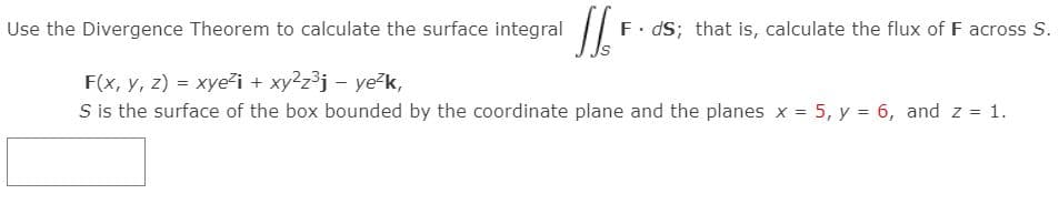 Use the Divergence Theorem to calculate the surface integral
F. dS; that is, calculate the flux of F across S.
F(x, y, z) = xye²i + xy2z³j – ye-k,
S is the surface of the box bounded by the coordinate plane and the planes x = 5, y = 6, and z = 1.
