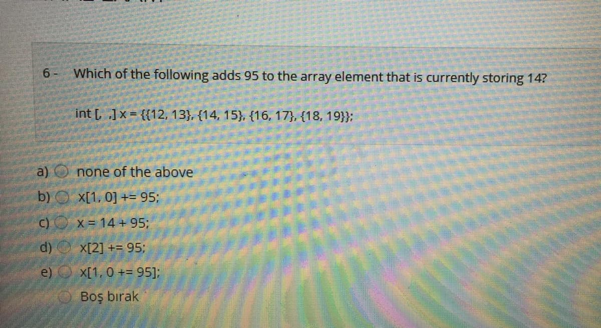 6 -
Which of the following adds 95 to the array element that is currently storing 14?
int [ ]x= {{12, 13}, {14, 15}, {16, 17}, {18, 19}}:
a) O none of the above
b) X[1, 0] += 95;
C) O x= 14 +95;
d)
X[2] += 95;
e) X[1, 0 += 95];
Boş bırak
