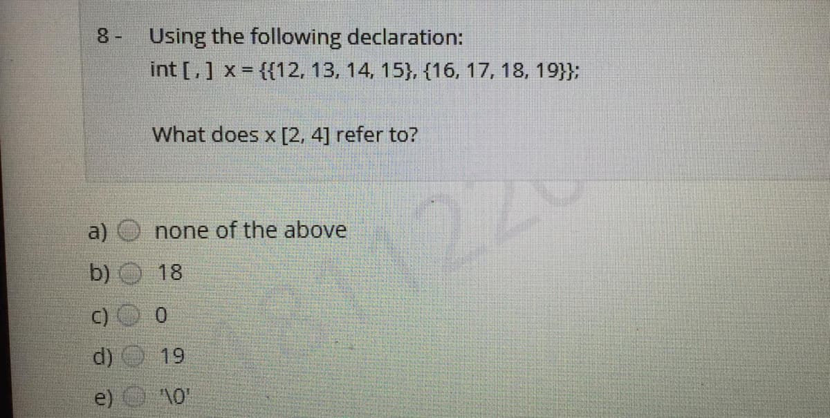 8- Using the following declaration:
int [,] x = {{12, 13, 14, 15}, (16, 17, 18, 19}};
What does x [2, 4] refer to?
27
a)
none of the above
b)
18
d)
19
e)
c)
