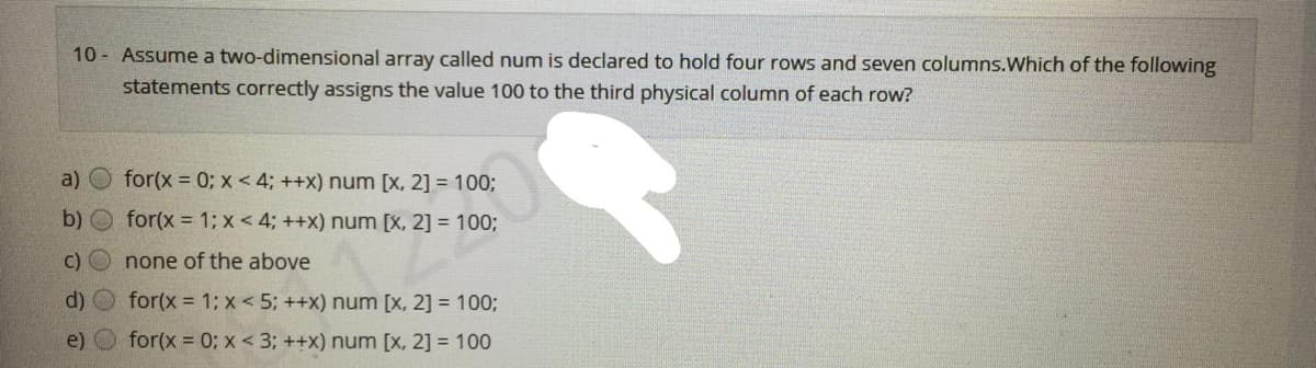 10 - Assume a two-dimensional array called num is declared to hold four rows and seven columns.Which of the following
statements correctly assigns the value 100 to the third physical column of each row?
a) O for(x 0; x < 4; ++x) num [x, 2] = 100;
b)
for(x = 1; x < 4; ++x) num [x, 2] = 100;
c) O none of the above
d) O for(x = 1; x < 5; ++x) num [x, 2] = 100;
e)
for(x = 0: x < 3; ++x) num [x, 2] = 100
