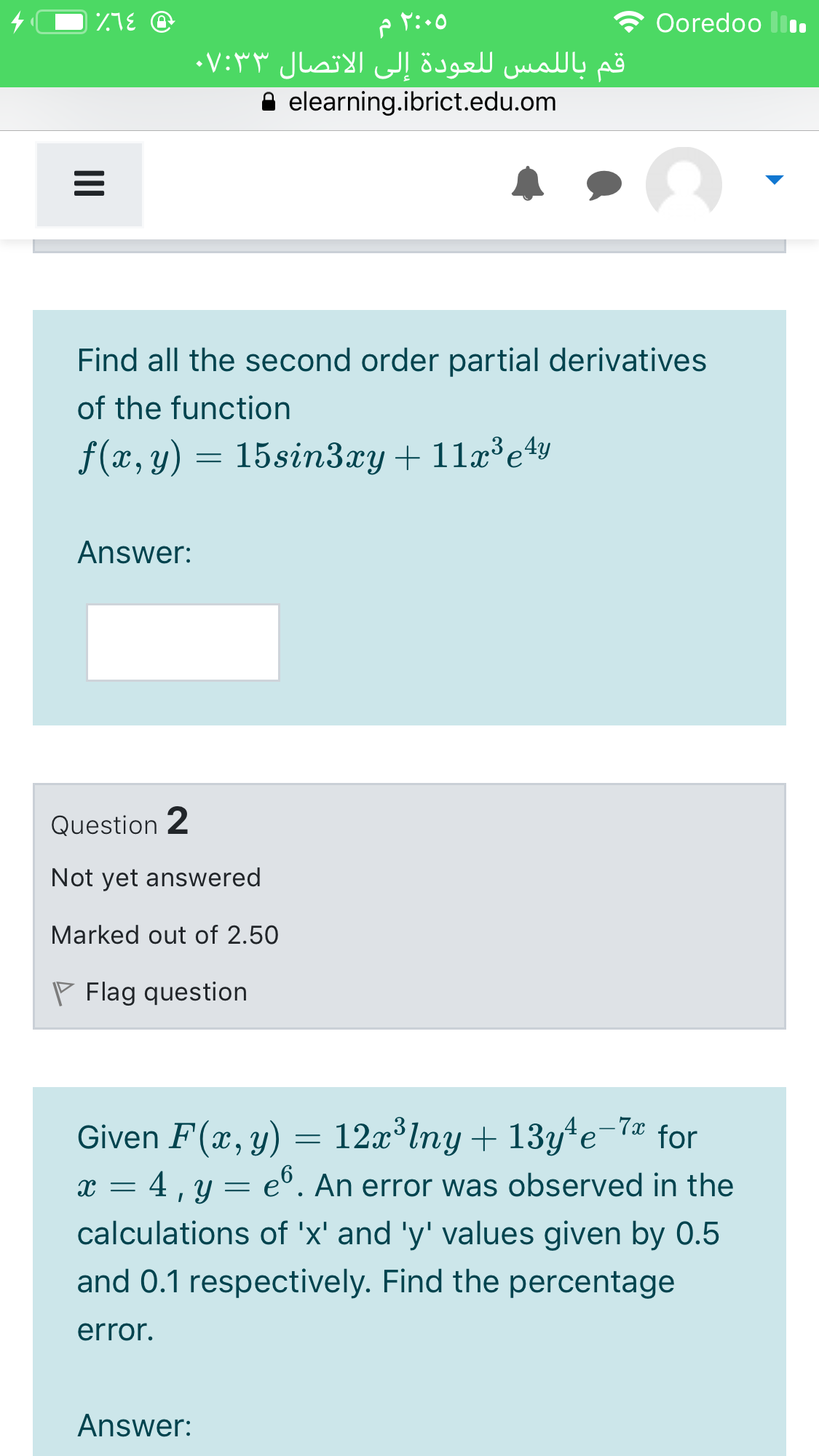 Ooredoo ll.
قم باللمس ل لعودة إلى الاتصال ۰۷:۳۳
elearning.ibrict.edu.om
Find all the second order partial derivatives
of the function
f(x, y) = 15sin3xy+ 11x³e4y
Answer:
Question 2
Not yet answered
Marked out of 2.50
P Flag question
- 7x
Given F(x, y) = 12x lny + 13y*e
x = 4 , y =
for
e°. An error was observed in the
calculations of 'x' and 'y' values given by 0.5
and 0.1 respectively. Find the percentage
error.
Answer:
II
