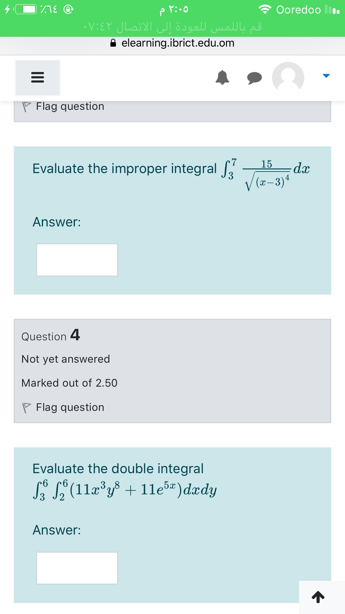Ooredoo ll.
قم بال لمس ل لعودة إلى الاتصال ۷:۶۲ء
A elearning.ibrict.edu.om
P Flag question
15
Evaluate the improper integral
V(z-3)4
Answer:
Question 4
Not yet answered
Marked out of 2.50
P Flag question
Evaluate the double integral
S S (11a°y³ + 11eš)dædy
Answer:
