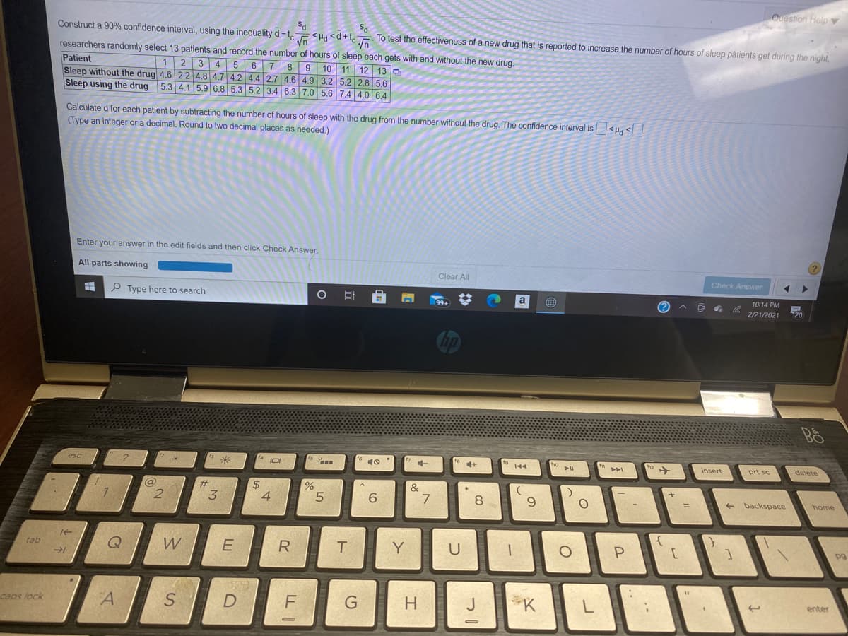 Quostion Help v
Construct a 90% confidence interval, using the inequality d – t.
<Hd <d+t
To test the effectiveness of a new drug that is reported to increase the number of hours of sleep påtients get during the night,
researchers randomly select 13 patients and record the number of hours of sleep each gets with and without the new drug.
Patient
Sleep without the drug 4.6 2.2 4.8 4.7 4.2 4.4 2.7 4.6 4.9 3.2 5.2 2.8 5.6
Sleep using the drug 5.3 4.1 5.9 6.8 5.3 5.2 3.4 6.3 7.0 5.6 7.4 4.0 6.4
Vn
1 2 3 4 56 7 89 10 11 12 13 D
Calculate d for each patient by subtracting the number of hours of sleep with the drug from the number without the drug. The confidence interval is <H, <
(Type an integer or a decimal. Round to two decimal places as needed.)
Enter your answer in the edit fields and then click Check Answer.
All parts showing
Clear All
Check Answer
P Type here to search
a
10:14 PM
(?
2/21/2021
20
esc
?
4 JO
4+
Insert
prt sc
delete
@
#
&
7
4
6.
8.
backspace
%3D
home
tab
W
Y
caps lock
A
F
J
K
L
enter
R
