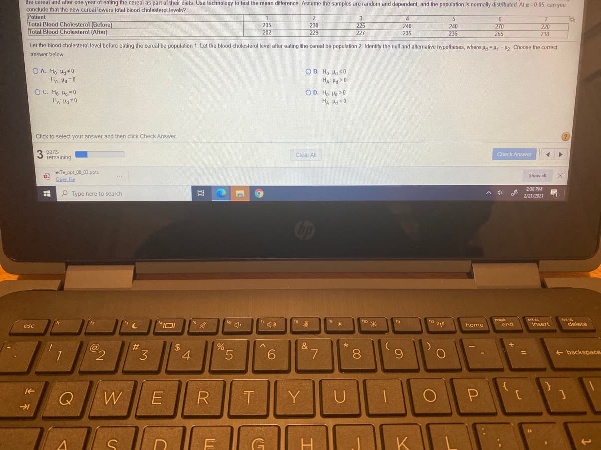 the cereal and after one year of eating the cereal as part of their diets. Use technology to test the mean difference. Assume the samples are random and dependent, and the population is normally distributed. At a=0.05, can you
conclude that the new cereal lowers total blood cholesterol levels?
Patient
Total Blood Cholesterol (Before)
Total Blood Cholesterol (After)
2
4
205
202
230
229
240
235
240
236
225
270
265
220
227
218
Let the blood cholesterol level before eating the cereal be population 1. Let the blood cholesterol level after eating the cereal be population 2. Identify the null and alternative hypotheses, where u. =4, -Ha. Choose the correct
answer below
O A. Ho Ha #0
O B. H9 Ha s0
HA H>0
HA H =0
O C. Ho Ha =0
HA Ha #0
O D. Ho: Ha 20
Click to select your answer and then click Check Answer
3 parts
remaining
Clear All
Check Answer
les7e ppt_08_03.pptx
Open file
Show all
238 РM
O Type here to search
2/21/2021
op
ho米
prt sc
insert
fo
sys ra
home
end
delete
esc
#
&
2$
4
5.
8.
6.
3
+ backspace
%3D
Q
W
R
Y
U
G
K
LU
