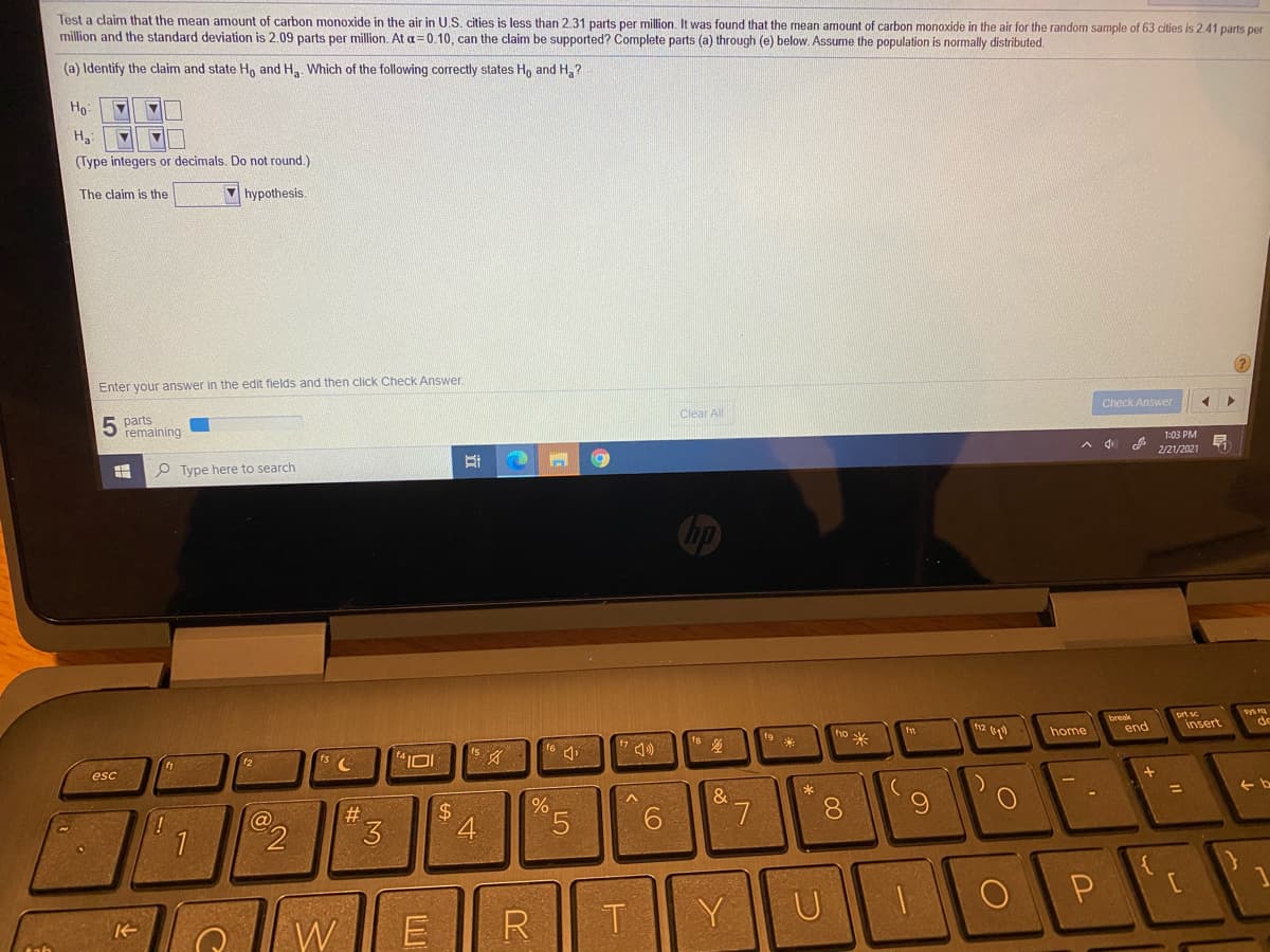 Test a claim that the mean amount of carbon monoxide in the air in U.S. cities is less than 2.31 parts per million. It was found that the mean amount of carbon monoxide in the air for the random sample of 63 cities is 2.41 parts per
million and the standard deviation is 2.09 parts per million. At a=0.10, can the claim be supported? Complete parts (a) through (e) below. Assume the population is normally distributed.
(a) Identify the claim and state H, and H,. Which of the following correctly states H, and H,?
Ho:
Ha
(Type integers or decimals. Do not round.)
The claim is the
V hypothesis.
Enter your answer in the edit fields and then click Check Answer.
parts
remaining
Clear All
Check Answer
P Type here to search
1:03 PM
A d d 2/21/2021
Chp
break
ort sc
t9
ho
米
home
end
insert
12
esc
#3
3.
$4
4
&
L.
8.
6.
%3D
71
9.
W
RT
Y
U
P
