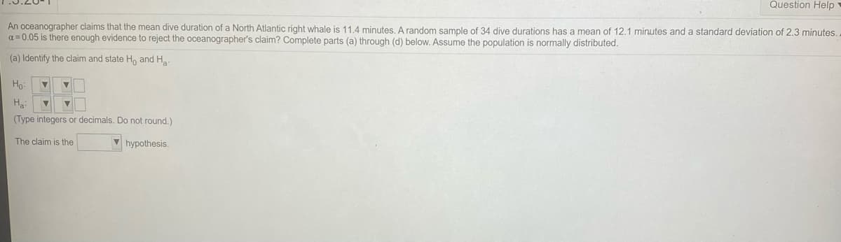 Question Help
An oceanographer claims that the mean dive duration of a North Atlantic right whale is 11.4 minutes, A random sample of 34 dive durations has a mean of 12.1 minutes and a standard deviation of 2.3 minutes.
a = 0.05 is there enough evidence to reject the oceanographer's claim? Complete parts (a) through (d) below. Assume the population is normally distributed.
(a) Identify the claim and state H, and H.
Ho:
(Type integers or decimals. Do not round.)
The claim is the
V hypothesis.
