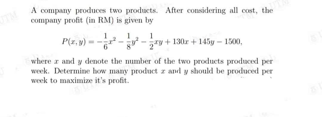 UTM
A company produces two products. After considering all cost, the
company profit (in RM) is given by
P(z, y) = - -
1
1.
+ 130x + 145y – 1500,
1
8.
where x and y denote the number of the two products produced per
week. Determine how many product x and y should be produced per
week to maximize it's profit.
