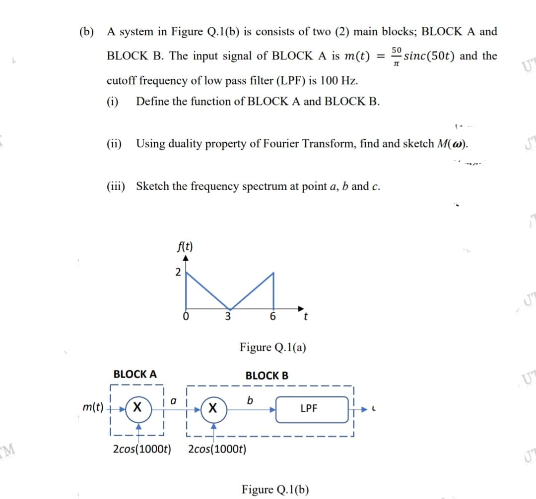 (b) A system in Figure Q.1(b) is consists of two (2) main blocks; BLOCK A and
50
BLOCK B. The input signal of BLOCK A is m(t) :
sinc(50t) and the
cutoff frequency of low pass filter (LPF) is 100 Hz.
UT
(i)
Define the function of BLOCK A and BLOCK B.
(ii)
Using duality property of Fourier Transform, find and sketch M(w).
(iii) Sketch the frequency spectrum at point a, b and c.
ft)
2
6.
Figure Q.1(a)
BLOCK A
BLOCK B
UT
a
m(t) ►( X
LPF
----
TM
2cos(1000t)
2cos(1000t)
Figure Q.1(b)
