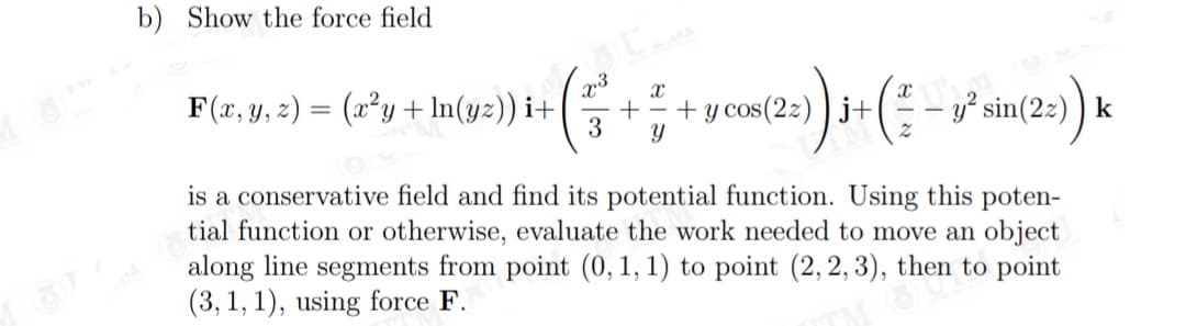 b) Show the force field
F(x, y, 2) = (x²y + ln(yz)) i+
3
=) ) i+( - w sin(2:) k
is a conservative field and find its potential function. Using this poten-
tial function or otherwise, evaluate the work needed to move an object
along line segments from point (0,1, 1) to point (2, 2, 3), then to point
(3, 1, 1), using force F.
