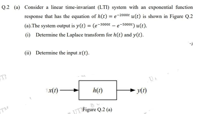Q.2 (a) Consider a linear time-invariant (LTI) system with an exponential function
response that has the equation of h(t) = e-2000t u(t) is shown in Figure Q.2
(a).The system output is y(t) = (e-3000t – e-5000t) u(t).
(i) Determine the Laplace transform for h(t) and y(t).
(ii) Determine the input x(t).
1x(1) –
h(t)
TM
UT Figure Q.2 (a)

