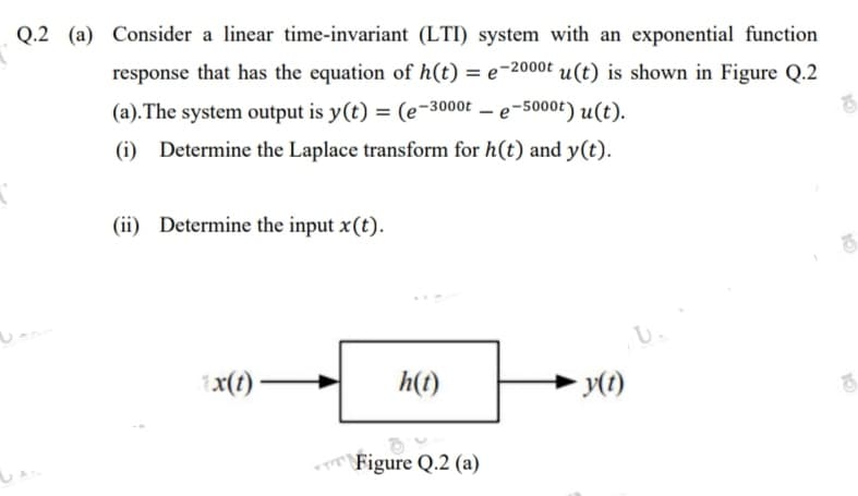 Q.2 (a) Consider a linear time-invariant (LTI) system with an exponential function
response that has the equation of h(t) = e-2000t u(t) is shown in Figure Q.2
(a). The system output is y(t) = (e-3000t
– e-5000t) u(t).
(i) Determine the Laplace transform for h(t) and y(t).
(ii) Determine the input x(t).
x(t) –
h(t)
\Figure Q.2 (a)
