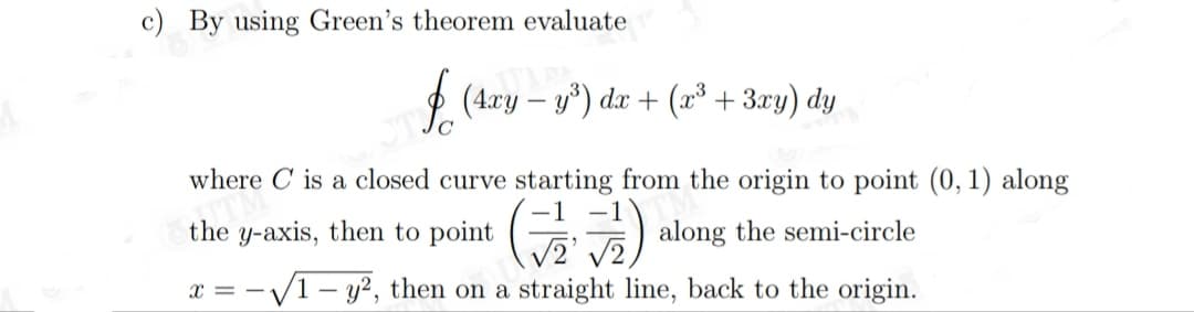 c) By using Green's theorem evaluate
(4.ry – y*) dx + (x³ + 3xy) dy
where C is a closed curve starting from the origin to point (0, 1) along
the y-axis, then to point
along the semi-circle
V2,
x = -V1 – y?, then on a straight line, back to the origin.
