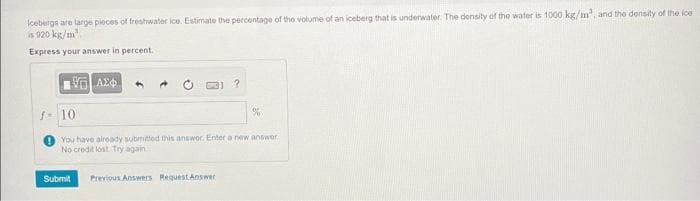 Icebergs are large pieces of freshwater ice. Estimate the percentage of the volume of an iceberg that is underwater. The density of the water is 1000 kg/m³, and the density of the ice
is 920 kg/m³
Express your answer in percent.
ΕΠΙ ΑΣΦΑ
Submit
?
f 10
You have already submitted this answer. Enter a new answer.
No credit lost Try again.
Previous Answers Request Answer
%