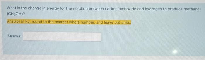 What is the change in energy for the reaction between carbon monoxide and hydrogen to produce methanol
(CH3OH)?
Answer in kJ, round to the nearest whole number, and leave out units.
Answer: