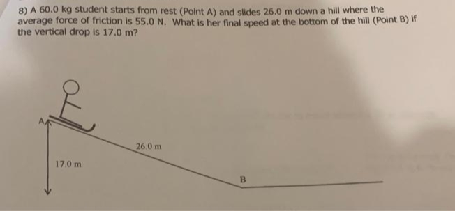 8) A 60.0 kg student starts from rest (Point A) and slides 26.0 m down a hill where the
average force of friction is 55.0 N. What is her final speed at the bottom of the hill (Point B) if
the vertical drop is 17.0 m?
E
17.0 m
26.0 m
B