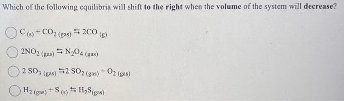 Which of the following equilibria will shift to the right when the volume of the system will decrease?
C(s) + CO2 (gas) = 2CO (g)
2NO2 (
N₂04 (
2 (gas)
4 (gas)
+02 (gas)
2 SO 3 (gas)
2 SO2 (gas)
H2 (gas) + S (s) H₂S (gas)