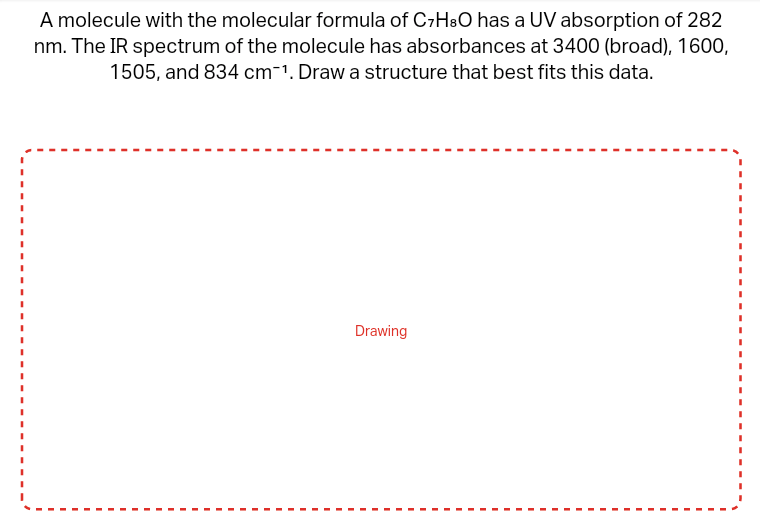 A molecule with the molecular formula of C7H3O has a UV absorption of 282
nm. The IR spectrum of the molecule has absorbances at 3400 (broad), 1600,
1505, and 834 cm-¹. Draw a structure that best fits this data.
Drawing