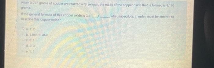 When 3.723 grams of copper are reacted with oxygen, the mass of the copper oxide that is formed is 4.191
grams
O what subscripts, in order, must be entered to
if the general formula of this copper oxide is Cu
describe this copper oxide?
4.1.2
b. 1.861:0.469
Oc. 21
od23
2011