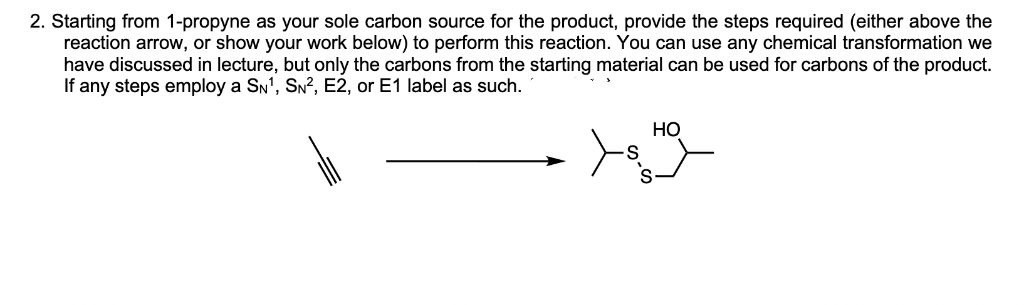 2. Starting from 1-propyne as your sole carbon source for the product, provide the steps required (either above the
reaction arrow, or show your work below) to perform this reaction. You can use any chemical transformation we
have discussed in lecture, but only the carbons from the starting material can be used for carbons of the product.
If any steps employ a SN¹, SN², E2, or E1 label as such.
HO