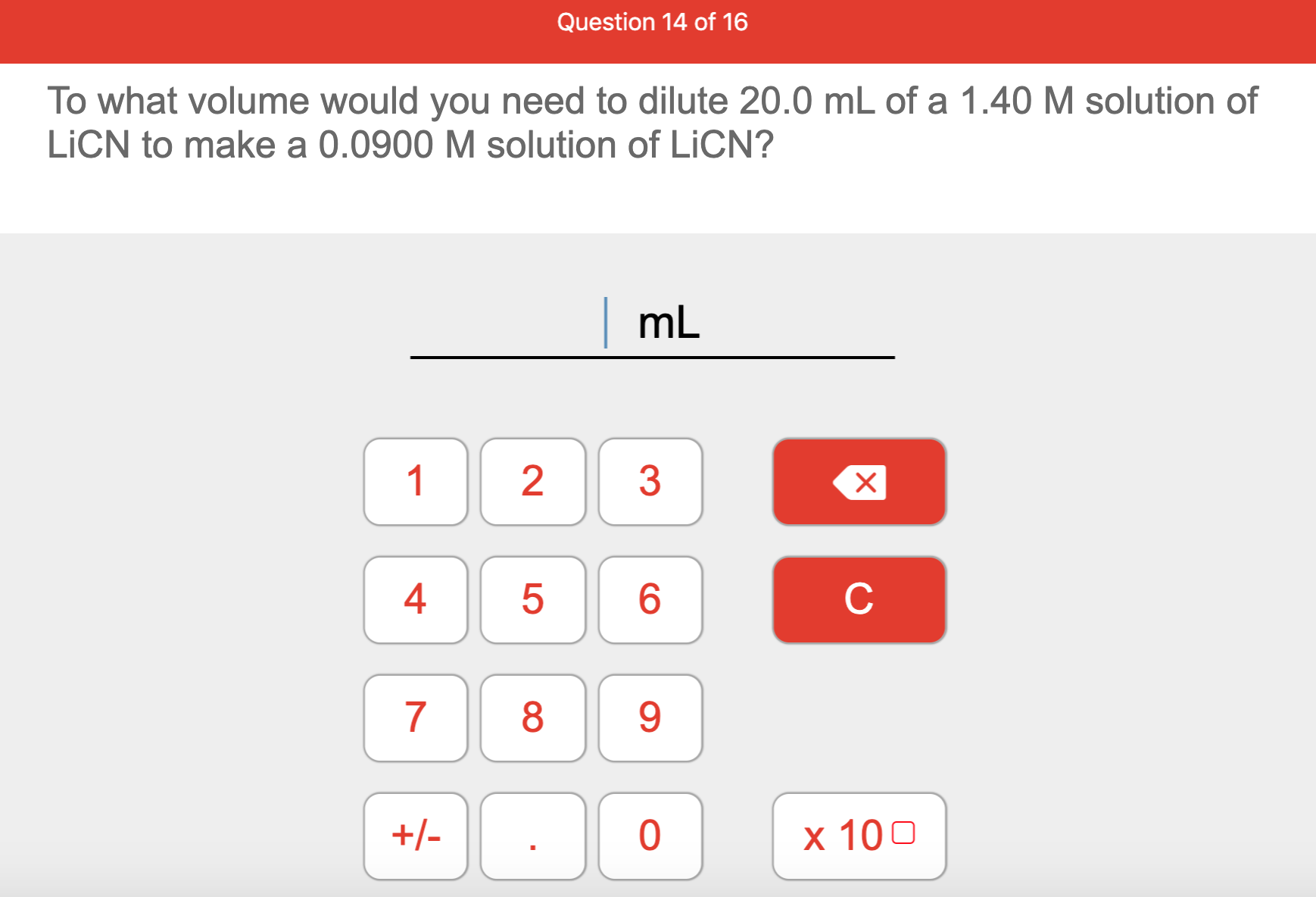 To what volume would you need to dilute 20.0 mL of a 1.40 M solution of
LICN to make a 0.0900 M solution of LICN?
